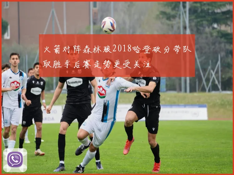 火箭对阵森林狼2018哈登砍分带队取胜季后赛走势更受关注