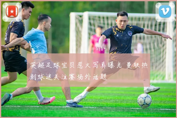 英超足球宝贝惹火写真曝光 曼联热刺球迷关注赛场外话题