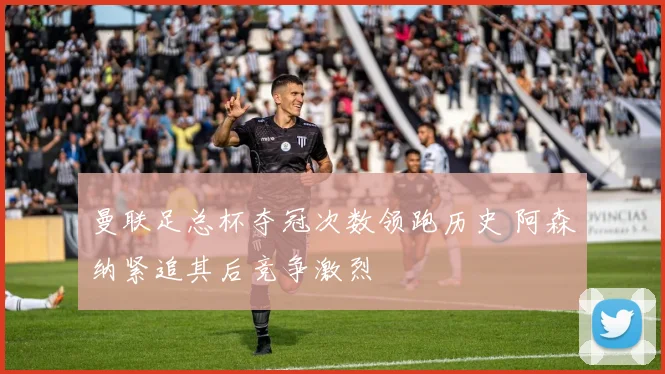 曼联足总杯夺冠次数领跑历史 阿森纳紧追其后竞争激烈