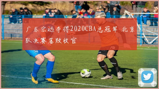 广东宏远夺得2020CBA总冠军 北京队决赛落败收官